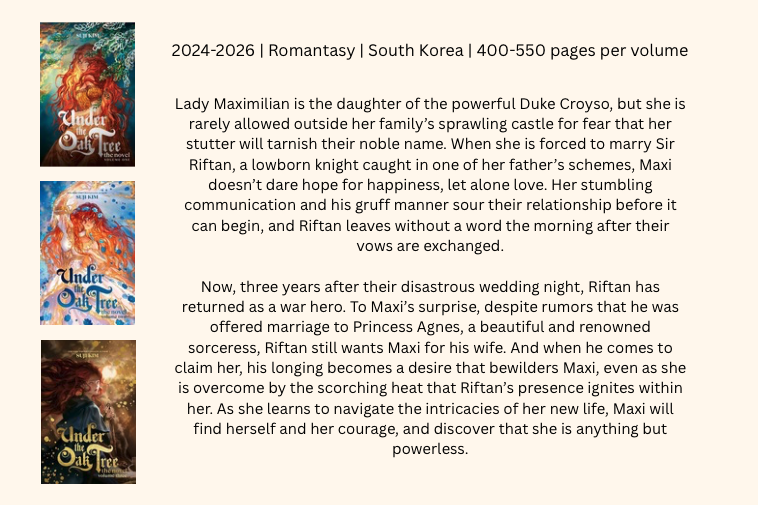 Pictures of volumes 1-3 in the series with the following descriptive text:
2024-2026 | Romantasy | South Korea | 400-550 pages per volume
Lady Maximilian is the daughter of the powerful Duke Croyso, but she is rarely allowed outside her family’s sprawling castle for fear that her stutter will tarnish their noble name. When she is forced to marry Sir Riftan, a lowborn knight caught in one of her father’s schemes, Maxi doesn’t dare hope for happiness, let alone love. Her stumbling communication and his gruff manner sour their relationship before it can begin, and Riftan leaves without a word the morning after their vows are exchanged.
Now, three years after their disastrous wedding night, Riftan has returned as a war hero. To Maxi’s surprise, despite rumors that he was offered marriage to Princess Agnes, a beautiful and renowned sorceress, Riftan still wants Maxi for his wife. And when he comes to claim her, his longing becomes a desire that bewilders Maxi, even as she is overcome by the scorching heat that Riftan’s presence ignites within her. As she learns to navigate the intricacies of her new life, Maxi will find herself and her courage, and discover that she is anything but powerless.